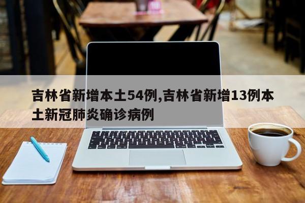 吉林省新增本土54例,吉林省新增13例本土新冠肺炎确诊病例