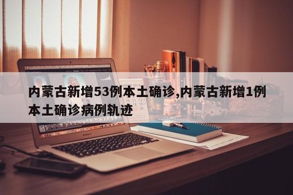 内蒙古新增53例本土确诊,内蒙古新增1例本土确诊病例轨迹