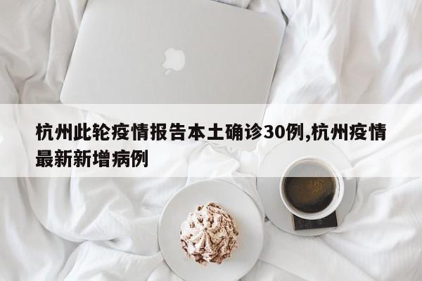 杭州此轮疫情报告本土确诊30例,杭州疫情最新新增病例