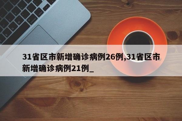 31省区市新增确诊病例26例,31省区市新增确诊病例21例_