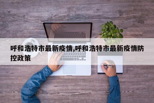呼和浩特市最新疫情,呼和浩特市最新疫情防控政策