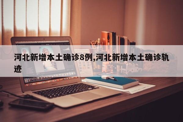 河北新增本土确诊8例,河北新增本土确诊轨迹