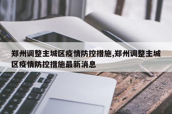 郑州调整主城区疫情防控措施,郑州调整主城区疫情防控措施最新消息