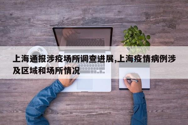 上海通报涉疫场所调查进展,上海疫情病例涉及区域和场所情况
