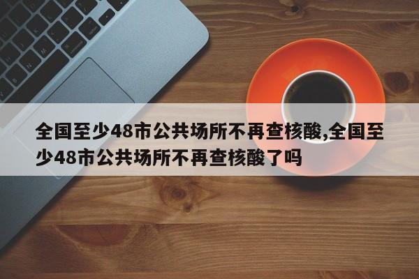 全国至少48市公共场所不再查核酸,全国至少48市公共场所不再查核酸了吗