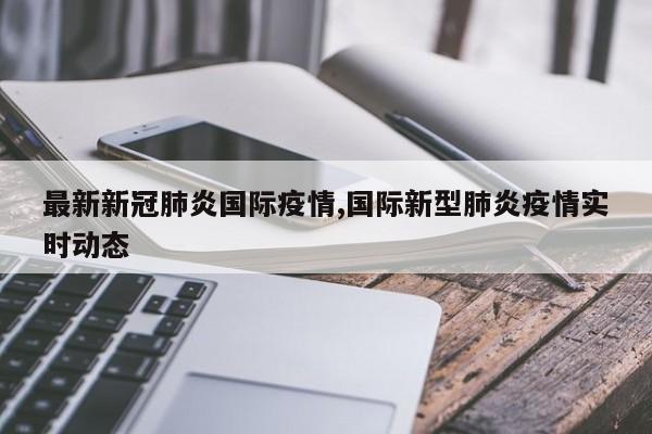 最新新冠肺炎国际疫情,国际新型肺炎疫情实时动态