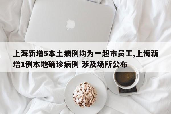 上海新增5本土病例均为一超市员工,上海新增1例本地确诊病例 涉及场所公布