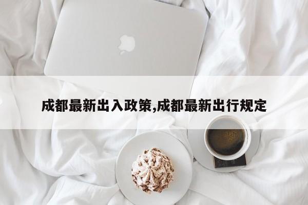 成都最新出入政策,成都最新出行规定