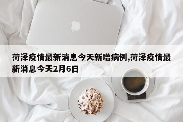 菏泽疫情最新消息今天新增病例,菏泽疫情最新消息今天2月6日