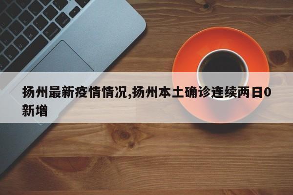 扬州最新疫情情况,扬州本土确诊连续两日0新增