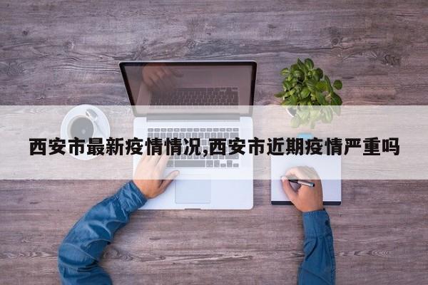 西安市最新疫情情况,西安市近期疫情严重吗