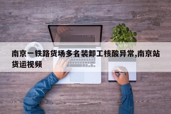 南京一铁路货场多名装卸工核酸异常,南京站货运视频