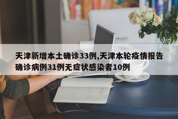 天津新增本土确诊33例,天津本轮疫情报告确诊病例31例无症状感染者10例