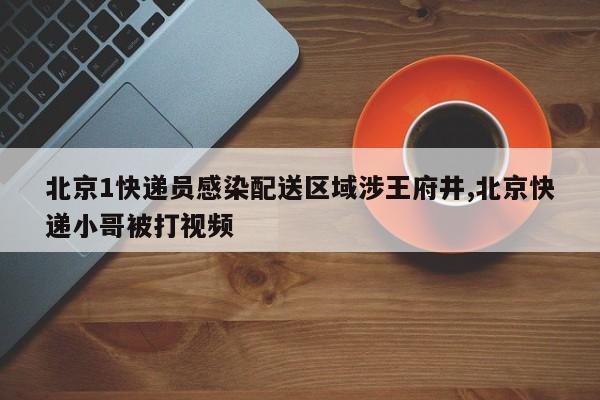 北京1快递员感染配送区域涉王府井,北京快递小哥被打视频