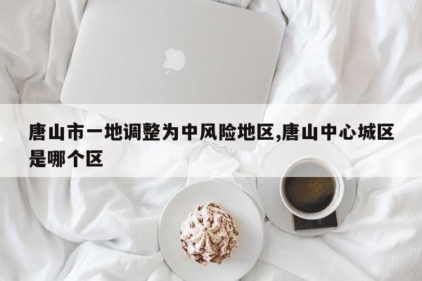 唐山市一地调整为中风险地区,唐山中心城区是哪个区